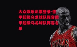 大众娱乐彩票登录-德甲超级乌龙球队阵容德甲超级乌龙球队阵容名单