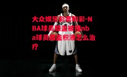 大众娱乐彩票购彩-NBA球员膝盖被撞nba球员膝盖积液怎么治疗